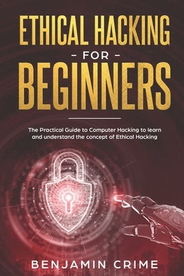 Ethical Hacking For Beginners: The Practical Guide to Computer Hacking to Learn and Understand the Concept of Ethical Hacking by Crime, Benjamin
