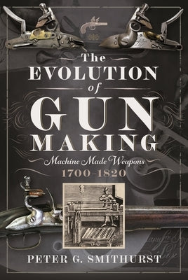 The Evolution of Gun Making: Machine Made Weapons, 1700-1820 by Smithurst, Peter G.