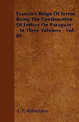 Francia's Reign Of Terror Being The Continuation Of Letters On Paraguay - In Three Volumes - Vol. III by Robertson, J. P.