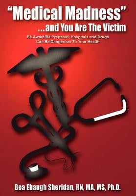 "Medical Madness" . . . and You Are The Victim: Be Aware/Be Prepared, Hospitals and Drugs Can Be Dangerous To Your Health by Sheridan, Bea Ebaugh