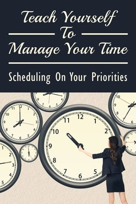 Teach Yourself To Manage Your Time: Scheduling On Your Priorities: What Are The Time Wasters And How To Overcome Them by Kundrick, Cyrus