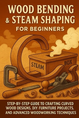 Wood Bending & Steam Shaping for Beginners: Step-by-Step Guide to Crafting Curved Wood Designs, DIY Furniture Projects, and Advanced Woodworking by Rhea, Alexander