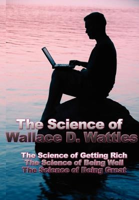 The Science of Wallace D. Wattles: The Science of Getting Rich, the Science of Being Well, the Science of Being Great by Wattles, Wallace D.
