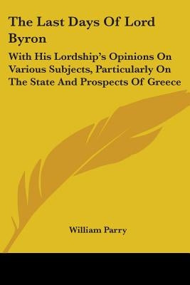 The Last Days Of Lord Byron: With His Lordship's Opinions On Various Subjects, Particularly On The State And Prospects Of Greece by Parry, William