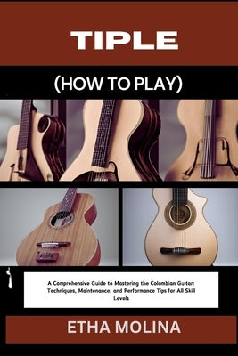 Tiple (How to Play): A Comprehensive Guide to Mastering the Colombian Guitar: Techniques, Maintenance, and Performance Tips for All Skill L by Molina, Etha