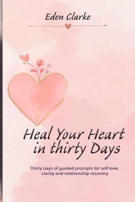 Heal Your Heart in Thirty Days: Thirty days of guided prompts for self love, clarity and relationship recovery by Clarke, Eden