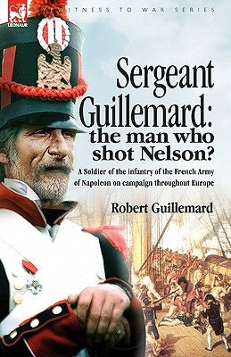 Sergeant Guillemard: The Man Who Shot Nelson? a Soldier of the Infantry of the French Army of Napoleon on Campaign Throughout Europe by Guillemard, Robert