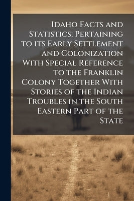 Idaho Facts and Statistics; Pertaining to its Early Settlement and Colonization With Special Reference to the Franklin Colony Together With Stories of by Anonymous