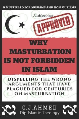 Why Masturbation Is Not Forbidden in Islam: Dispelling the Wrong Arguments That Have Plagued for Centuries on Masturbation by Ahmed, C. J.