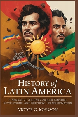 History Of Latin America: A Narrative Journey Across Empires, Revolutions, And Cultural Transformation by Johnson, Victor G.