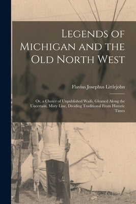 Legends of Michigan and the Old North West: Or, a Cluster of Unpublished Waifs, Gleaned Along the Uncertain, Misty Line, Dividing Traditional From His by Littlejohn, Flavius Josephus