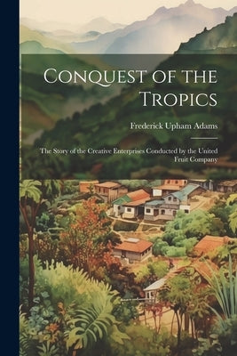 Conquest of the Tropics: The Story of the Creative Enterprises Conducted by the United Fruit Company by Adams, Frederick Upham