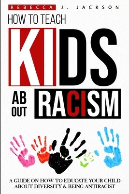 How to Teach Kids about Racism: A Guide on How To Educate your Child about Diversity & being Antiracist by Jackson, Rebecca J.