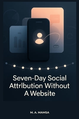 Seven Day Social Attribution Without a Website: A No-Code, No-Website System to Track What Content Drives Profile Clicks, Conversations, and Leads in by Mamsa, M. A.