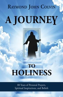 A Journey to Holiness: 80 Years of Personal Prayers, Spiritual Inspirations, and Beliefs by Colvin, Raymond John