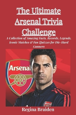 The Ultimate Arsenal Trivia Challenge: A Collection of Amazing Facts, Records, Legends, Iconic Matches & Fan Quizzes for Die-Hard Gunners by Braiden, Regina