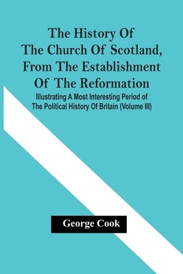 The History Of The Church Of Scotland, From The Establishment Of The Reformation: Illustrating A Most Interesting Period Of The Political History Of B by Cook, George