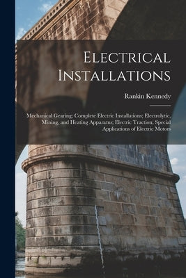 Electrical Installations: Mechanical Gearing; Complete Electric Installations; Electrolytic, Mining, and Heating Apparatus; Electric Traction; S by Kennedy, Rankin