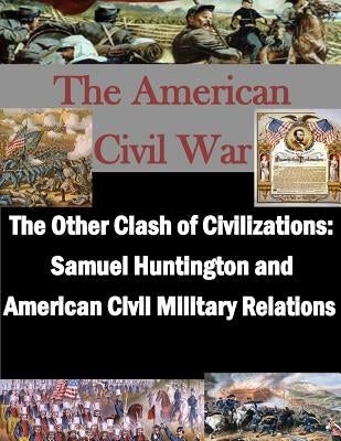 The Other Clash of Civilizations - Samuel Huntington and American Civil Military by School of Advanced Military Studies