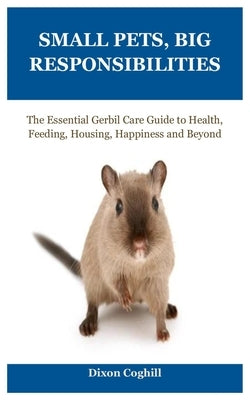 Small Pets, Big Responsibilities: The Essential Gerbil Care Guide to Health, Feeding, Housing, Happiness and Beyond by Coghill, Dixon