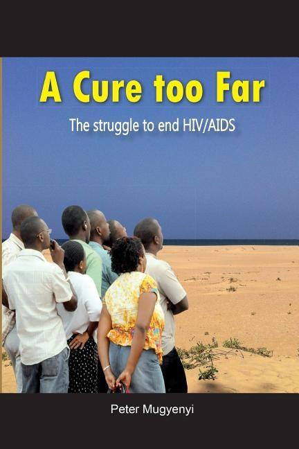 A Cure Too Far. The struggle to end HIV/AIDS by Mugyenyi, Peter
