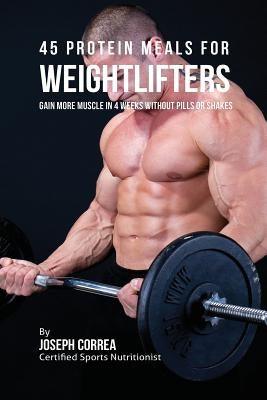 45 Protein Meals for Weightlifters: Gain More Muscle in 4 Weeks without Pills or Shakes by Correa, Joseph