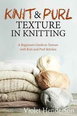 Knit and Purl Texture in Knitting: A Beginners Guide to Texture with Knit and Purl Stitches by Henderson, Violet