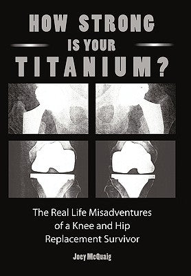 How Strong Is Your Titanium: The Real Life Misadventures of a Knee and Hip Replacement Survivor by McQuaig, Joey