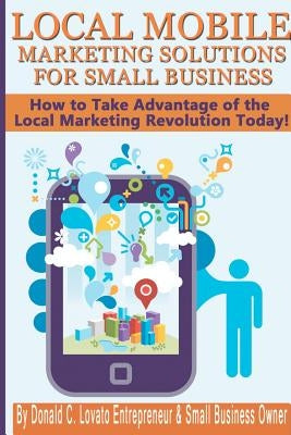 Local Mobile Marketing Solutions for Small Business: How to Take Advantage of the Local Marketing Revolution Today! by Lovato Jr, Donald C.