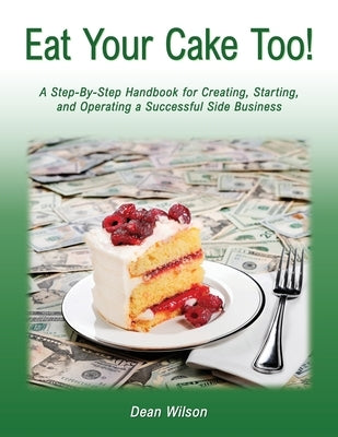 Eat Your Cake Too!: A Step-By Step Handbook for Creating, Starting, and Operating a Successful Side Business by Wilson, Dean
