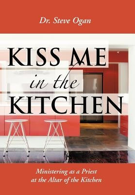 Kiss Me in the Kitchen: Ministering as a Priest at the Altar of the Kitchen by Ogan, Steve