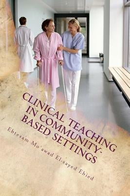 Clinical teaching in community- based settings: A practical guide for nurse educators by El-Sayed Ebied, Ebtesam Mo