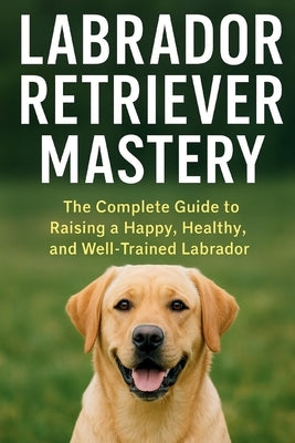 Labrador Retriever Mastery: The Complete Guide to Raising, Training, and Caring for the World's Most Loved Family Dog by Lanes, Christopher