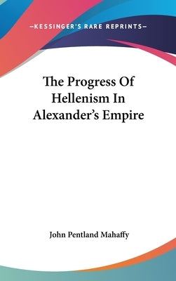 The Progress Of Hellenism In Alexander's Empire by Mahaffy, John Pentland
