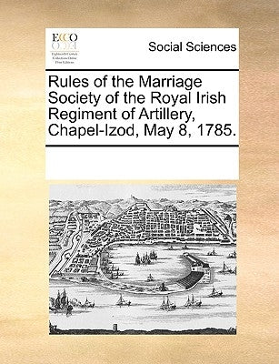 Rules of the Marriage Society of the Royal Irish Regiment of Artillery, Chapel-Izod, May 8, 1785. by Multiple Contributors