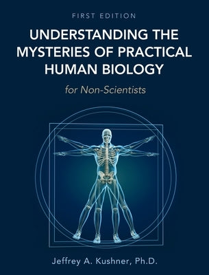Understanding the Mysteries of Practical Human Biology for Non-Scientists by Kushner, Jeffrey A.