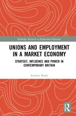 Unions and Employment in a Market Economy: Strategy, Influence and Power in Contemporary Britain by Brady, Andrew