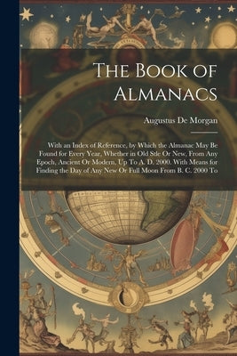The Book of Almanacs: With an Index of Reference, by Which the Almanac May Be Found for Every Year, Whether in Old Stle Or New, From Any Epo by de Morgan, Augustus