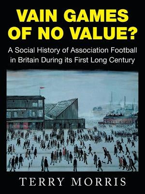 Vain Games of No Value?: A Social History of Association Football in Britain During Its First Long Century by Morris, Terry