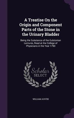 A Treatise On the Origin and Component Parts of the Stone in the Urinary Bladder: Being the Substance of the Gulstonian Lectures, Read at the College by Austin, William