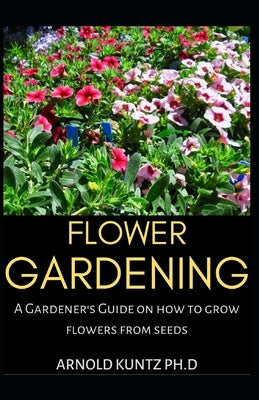 Flower Gardening: A Gardener's Guide on How to Grow Flowers from Seed by Kuntz Ph. D., Arnold