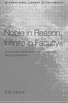 Noble in Reason, Infinite in Faculty: Themes and Variations in Kant's Moral and Religious Philosophy by Moore, A. W.