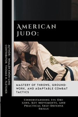 American Judo: Mastery of Throws, Groundwork, and Adaptable Combat Tactics: Understanding Its Origins, Key Movements, and Practical S by Fletcher, Thomas H.