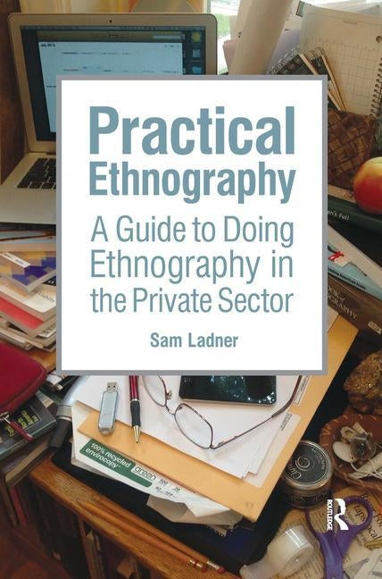 Practical Ethnography: A Guide to Doing Ethnography in the Private Sector by Ladner, Sam