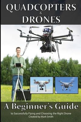 Quadcopters and Drones: A Beginner's Guide to Successfully Flying and Choosing the Right Drone by Smith, Mark D.