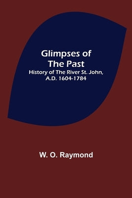 Glimpses of the Past: History of the River St. John, A.D. 1604-1784 by O. Raymond, W.