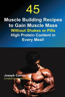 45 Muscle Building Recipes to Gain Muscle Mass Without Shakes or Pills: High Protein Content in Every Meal! by Correa, Joseph