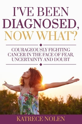 I've Been Diagnosed, Now What?: Courageously Fighting Cancer in the Face of Fear, Uncertainty and Doubt by Nolen, Katrece