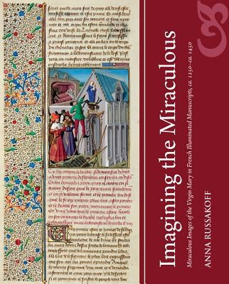 Imagining the Miraculous: Miraculous Images of the Virgin Mary in French Illuminated Manuscripts, Ca. 1250-Ca. 1450 by Russakoff, Anna