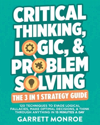 Critical Thinking, Logic & Problem Solving - The 3 in 1 Guide: 120 Techniques to Evade Logical Fallacies, Make Optimal Decisions & Think Through Anyth by Monroe, Garrett